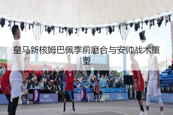 皇马新核姆巴佩季前磨合与安帅战术重塑